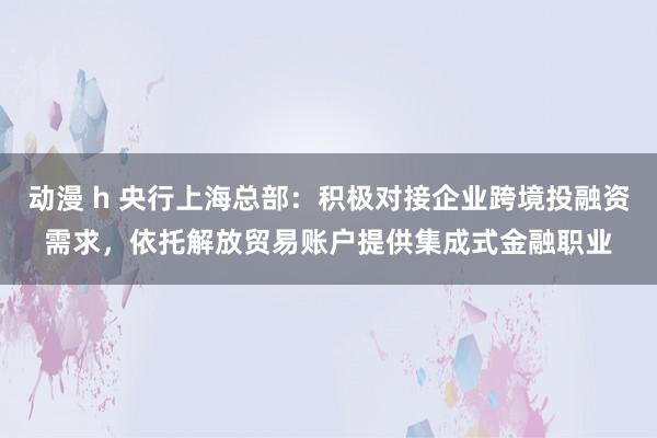 动漫 h 央行上海总部：积极对接企业跨境投融资需求，依托解放贸易账户提供集成式金融职业