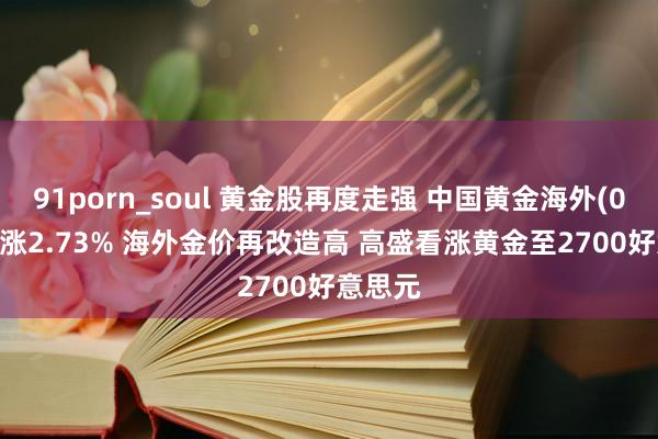 91porn_soul 黄金股再度走强 中国黄金海外(02099)涨2.73% 海外金价再改造高 高盛看涨黄金至2700好意思元