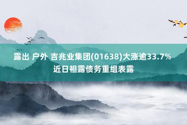 露出 户外 吉兆业集团(01638)大涨逾33.7% 近日袒露债务重组表露