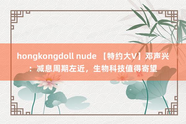 hongkongdoll nude 【特约大V】邓声兴：减息周期左近，生物科技值得寄望