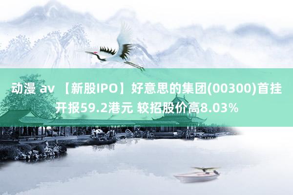 动漫 av 【新股IPO】好意思的集团(00300)首挂开报59.2港元 较招股价高8.03%