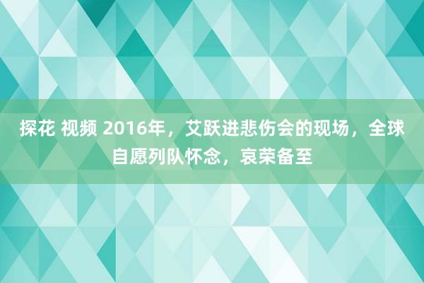 探花 视频 2016年，艾跃进悲伤会的现场，全球自愿列队怀念，哀荣备至