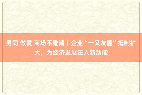 男同 做爱 商场不雅潮丨企业“一又友圈”抵制扩大，为经济发展注入新动能