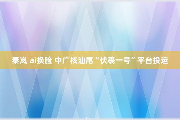 秦岚 ai换脸 中广核汕尾“伏羲一号”平台投运