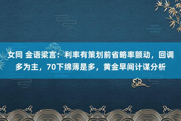 女同 金语梁言：利率有策划前省略率颤动，回调多为主，70下绵薄是多，黄金早间计谋分析