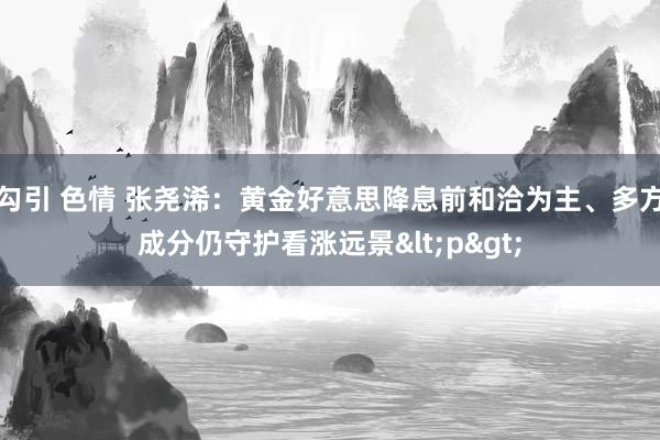 勾引 色情 张尧浠：黄金好意思降息前和洽为主、多方成分仍守护看涨远景<p>