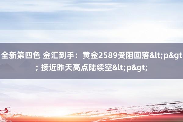 全新第四色 金汇到手：黄金2589受阻回落<p> 接近昨天高点陆续空<p>