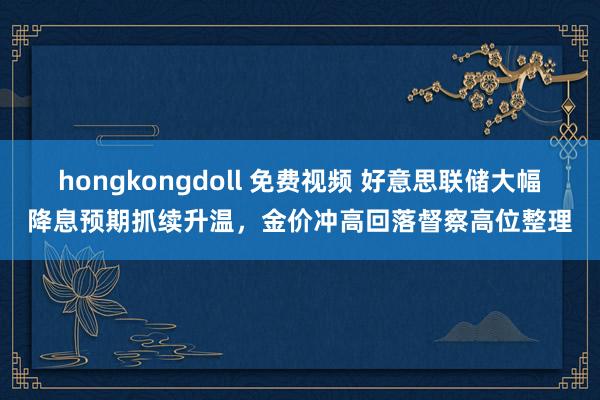 hongkongdoll 免费视频 好意思联储大幅降息预期抓续升温，金价冲高回落督察高位整理