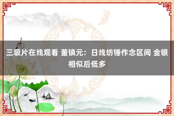 三圾片在线观看 董镇元：日线纺锤作念区间 金银相似后低多