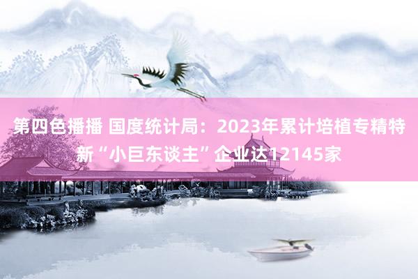 第四色播播 国度统计局：2023年累计培植专精特新“小巨东谈主”企业达12145家