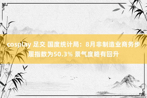 cosplay 足交 国度统计局：8月非制造业商务步履指数为50.3% 景气度略有回升