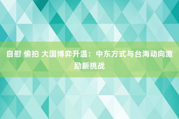 自慰 偷拍 大国博弈升温：中东方式与台海动向激励新挑战