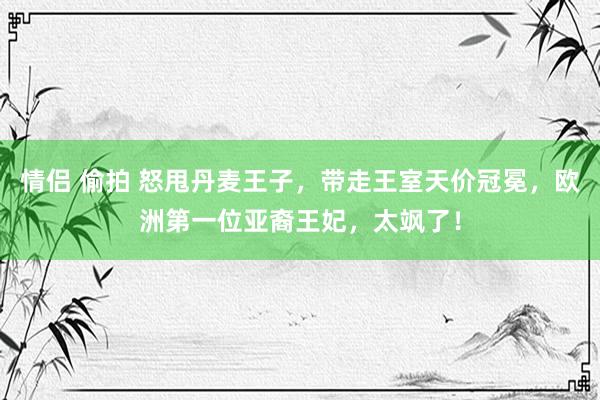 情侣 偷拍 怒甩丹麦王子，带走王室天价冠冕，欧洲第一位亚裔王妃，太飒了！