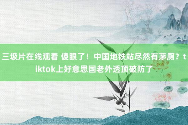 三圾片在线观看 傻眼了！中国地铁站尽然有茅厕？tiktok上好意思国老外透顶破防了