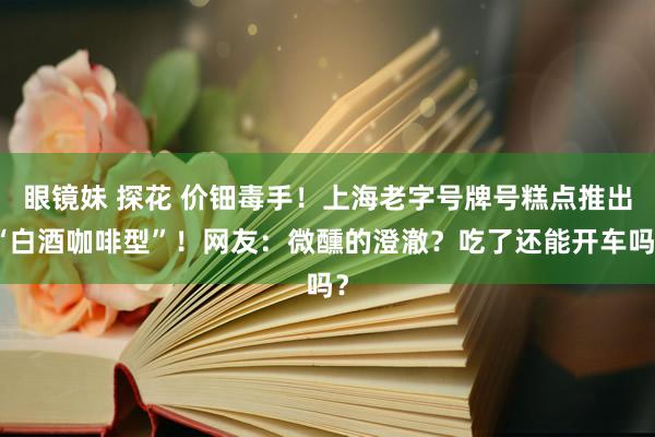 眼镜妹 探花 价钿毒手！上海老字号牌号糕点推出“白酒咖啡型”！网友：微醺的澄澈？吃了还能开车吗？