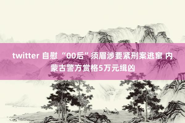 twitter 自慰 “00后”须眉涉要紧刑案逃窜 内蒙古警方赏格5万元缉凶