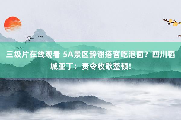 三圾片在线观看 5A景区辞谢搭客吃泡面？四川稻城亚丁：责令收歇整顿!