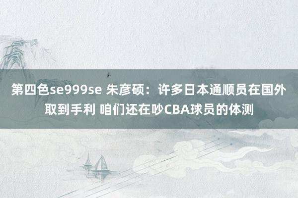 第四色se999se 朱彦硕：许多日本通顺员在国外取到手利 咱们还在吵CBA球员的体测