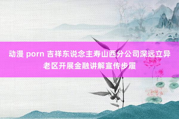 动漫 porn 吉祥东说念主寿山西分公司深远立异老区开展金融讲解宣传步履