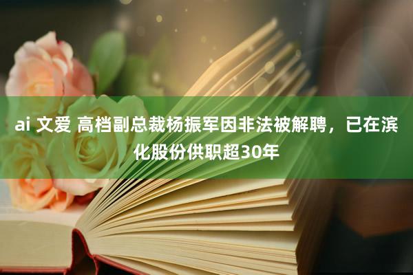 ai 文爱 高档副总裁杨振军因非法被解聘，已在滨化股份供职超30年