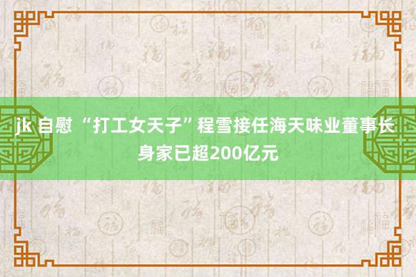 jk 自慰 “打工女天子”程雪接任海天味业董事长 身家已超200亿元