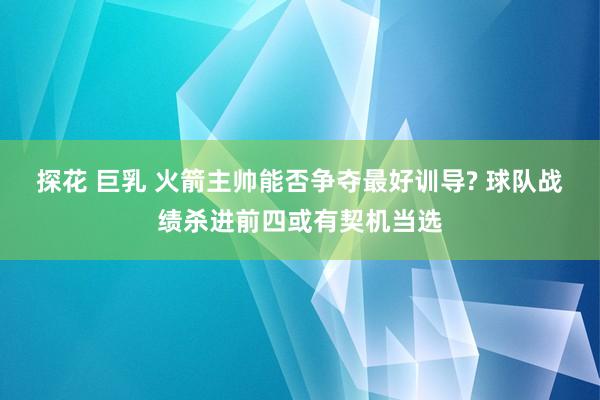 探花 巨乳 火箭主帅能否争夺最好训导? 球队战绩杀进前四或有契机当选