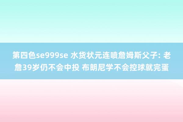 第四色se999se 水货状元连喷詹姆斯父子: 老詹39岁仍不会中投 布朗尼学不会控球就完蛋