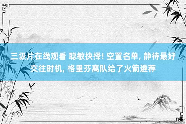 三圾片在线观看 聪敏抉择! 空置名单, 静待最好交往时机, 格里芬离队给了火箭遴荐