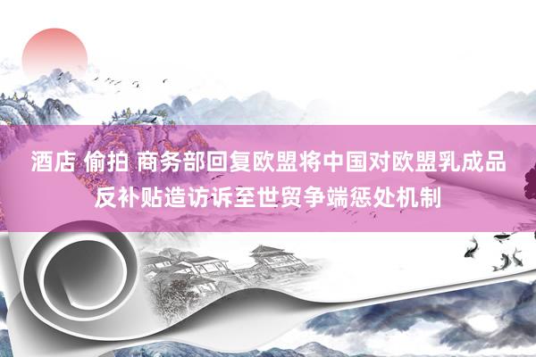 酒店 偷拍 商务部回复欧盟将中国对欧盟乳成品反补贴造访诉至世贸争端惩处机制