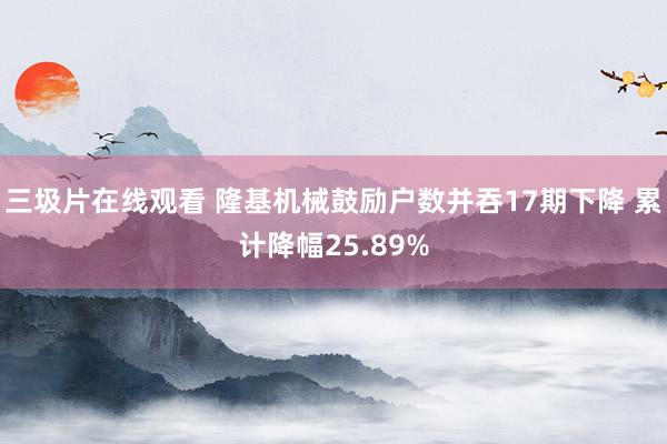 三圾片在线观看 隆基机械鼓励户数并吞17期下降 累计降幅25.89%