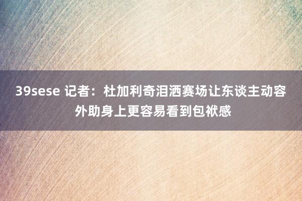 39sese 记者：杜加利奇泪洒赛场让东谈主动容 外助身上更容易看到包袱感