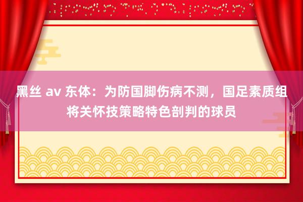 黑丝 av 东体：为防国脚伤病不测，国足素质组将关怀技策略特色剖判的球员