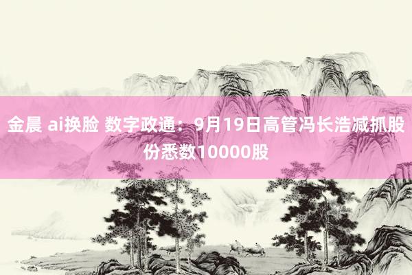 金晨 ai换脸 数字政通：9月19日高管冯长浩减抓股份悉数10000股