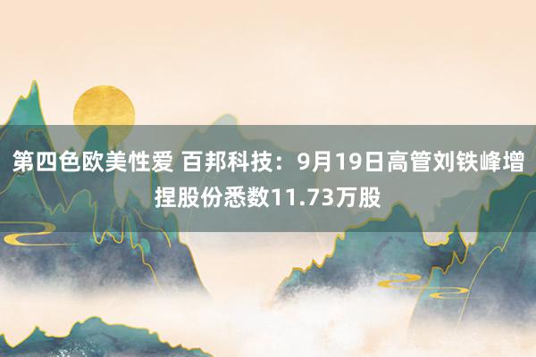 第四色欧美性爱 百邦科技：9月19日高管刘铁峰增捏股份悉数11.73万股