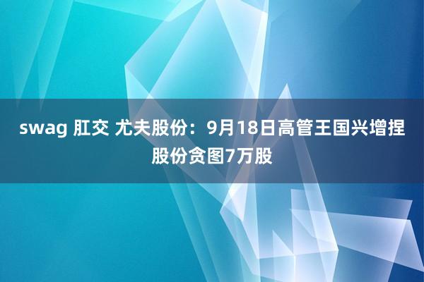 swag 肛交 尤夫股份：9月18日高管王国兴增捏股份贪图7万股