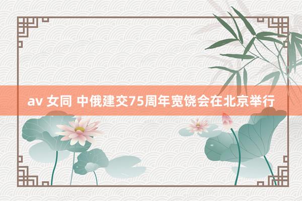 av 女同 中俄建交75周年宽饶会在北京举行