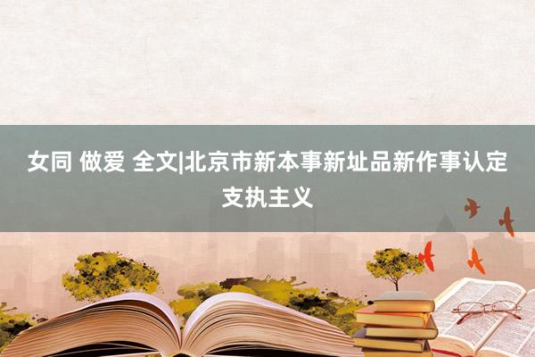 女同 做爱 全文|北京市新本事新址品新作事认定支执主义