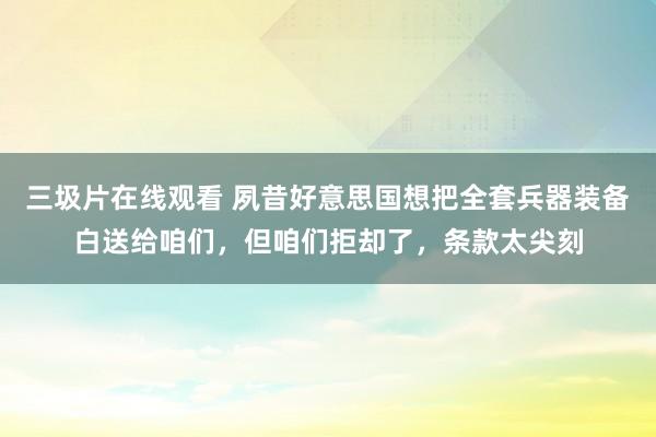 三圾片在线观看 夙昔好意思国想把全套兵器装备白送给咱们，但咱们拒却了，条款太尖刻