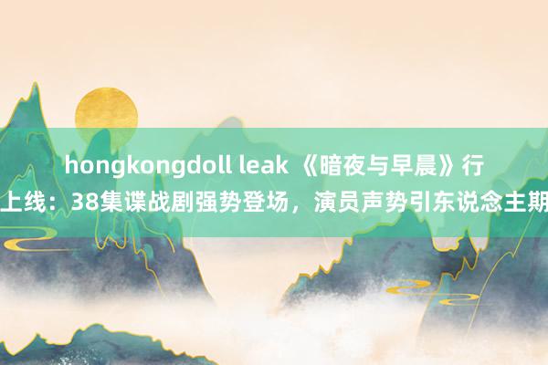 hongkongdoll leak 《暗夜与早晨》行将上线：38集谍战剧强势登场，演员声势引东说念主期待