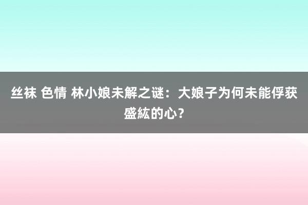 丝袜 色情 林小娘未解之谜：大娘子为何未能俘获盛紘的心？