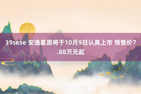 39sese 安逸星愿将于10月9日认真上市 预售价7.88万元起