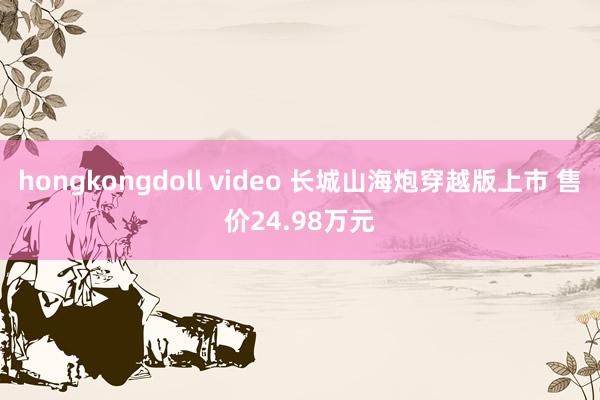 hongkongdoll video 长城山海炮穿越版上市 售价24.98万元