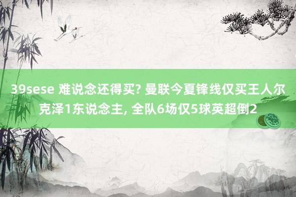 39sese 难说念还得买? 曼联今夏锋线仅买王人尔克泽1东说念主, 全队6场仅5球英超倒2