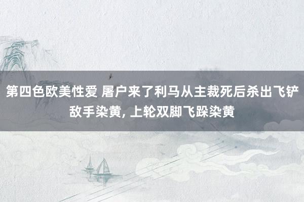 第四色欧美性爱 屠户来了利马从主裁死后杀出飞铲敌手染黄, 上轮双脚飞跺染黄