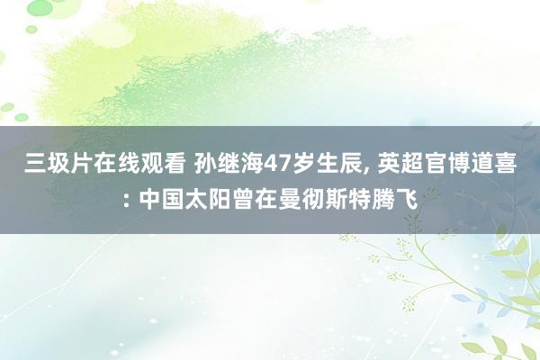 三圾片在线观看 孙继海47岁生辰, 英超官博道喜: 中国太阳曾在曼彻斯特腾飞