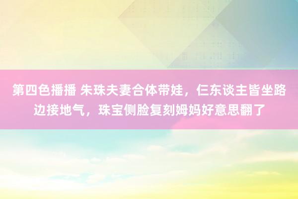 第四色播播 朱珠夫妻合体带娃，仨东谈主皆坐路边接地气，珠宝侧脸复刻姆妈好意思翻了