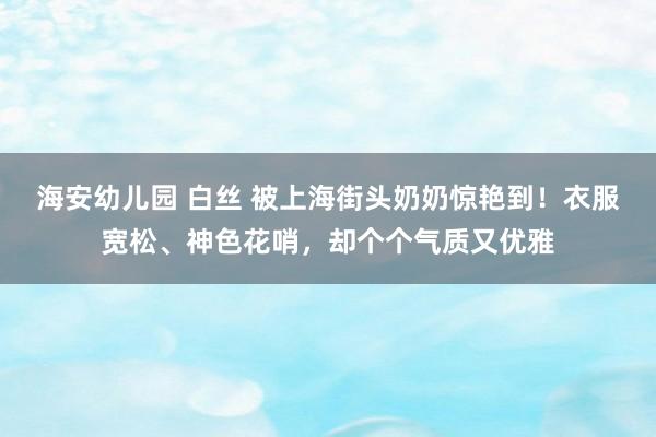 海安幼儿园 白丝 被上海街头奶奶惊艳到！衣服宽松、神色花哨，却个个气质又优雅