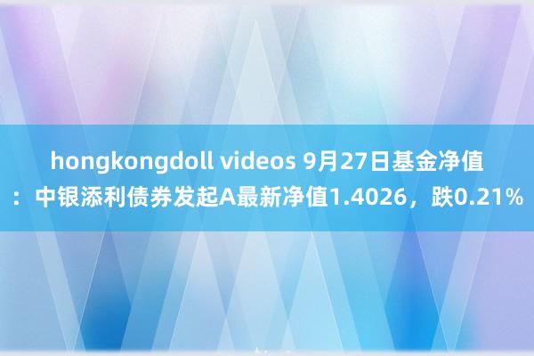 hongkongdoll videos 9月27日基金净值：中银添利债券发起A最新净值1.4026，跌0.21%