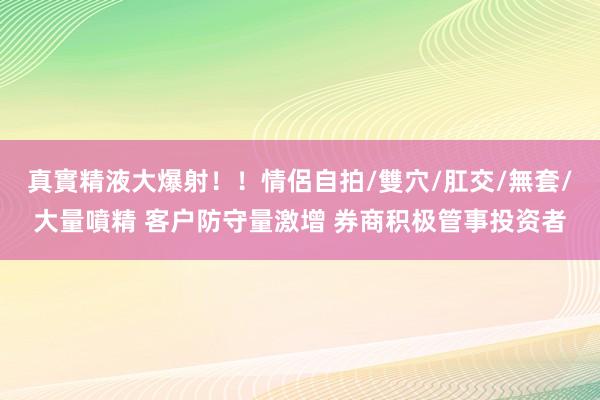 真實精液大爆射！！情侶自拍/雙穴/肛交/無套/大量噴精 客户防守量激增 券商积极管事投资者