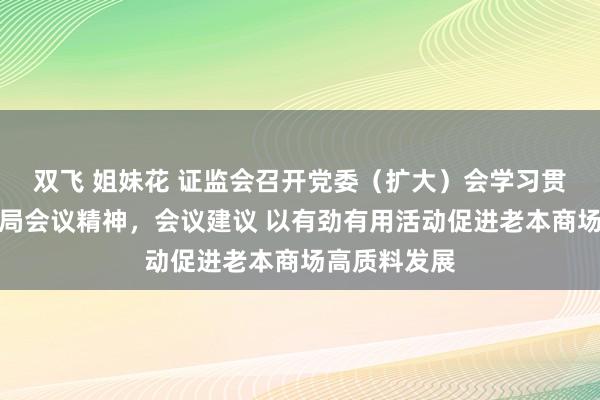 双飞 姐妹花 证监会召开党委（扩大）会学习贯彻中央政事局会议精神，会议建议 以有劲有用活动促进老本商场高质料发展